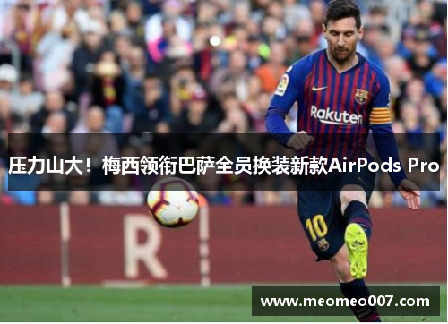 压力山大！梅西领衔巴萨全员换装新款AirPods Pro